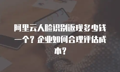 阿里云人脸识别返现多少钱一个？企业如何合理评估成本？