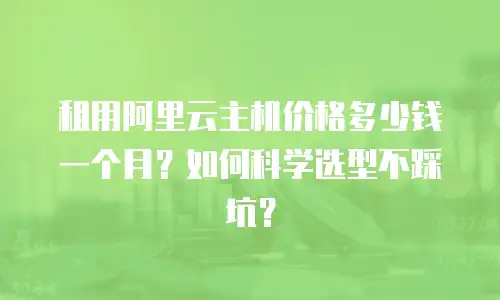 租用阿里云主机价格多少钱一个月？如何科学选型不踩坑？