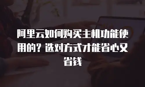 阿里云如何购买主机功能使用的？选对方式才能省心又省钱