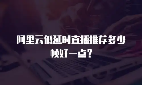 阿里云低延时直播推荐多少帧好一点？