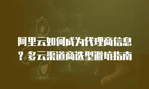 阿里云如何成为代理商信息？多云渠道商选型避坑指南