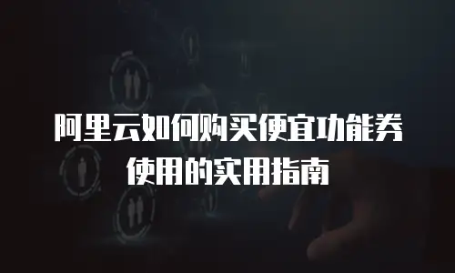 阿里云如何购买便宜功能券使用的实用指南