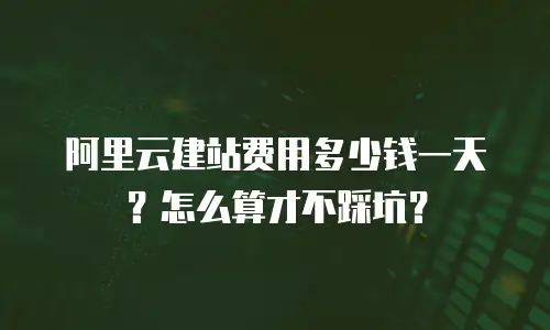 阿里云建站费用多少钱一天？怎么算才不踩坑？