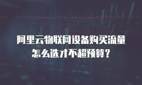阿里云物联网设备购买流量怎么选才不超预算？