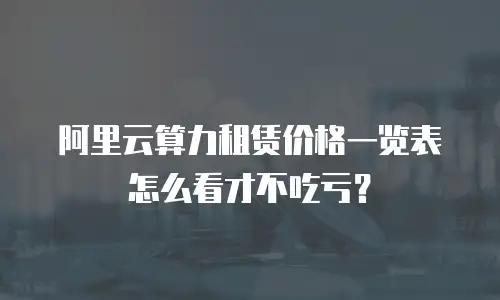阿里云算力租赁价格一览表怎么看才不吃亏？