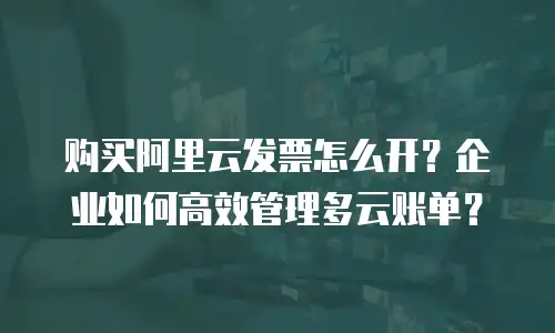 购买阿里云发票怎么开？企业如何高效管理多云账单？
