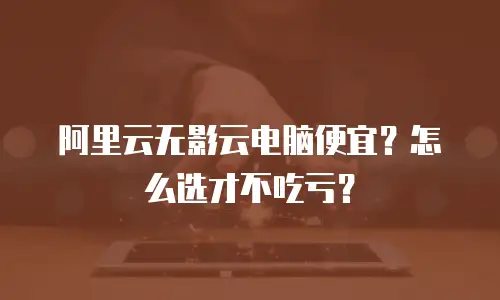 阿里云无影云电脑便宜？怎么选才不吃亏？