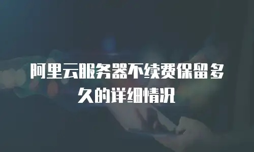阿里云服务器不续费保留多久的详细情况