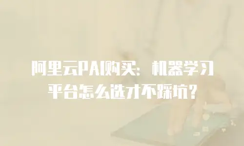 阿里云PAI购买：机器学习平台怎么选才不踩坑？