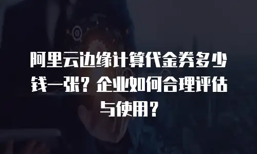 阿里云边缘计算代金券多少钱一张？企业如何合理评估与使用？