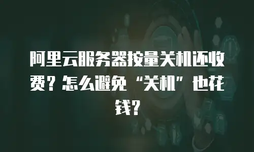 阿里云服务器按量关机还收费？怎么避免“关机”也花钱？