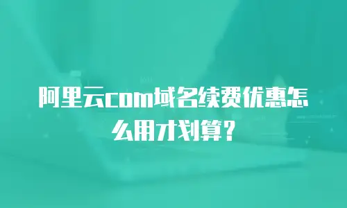 阿里云com域名续费优惠怎么用才划算？