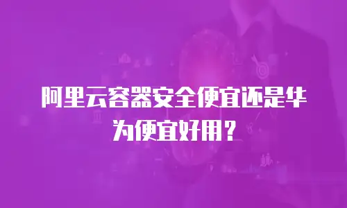 阿里云容器安全便宜还是华为便宜好用？