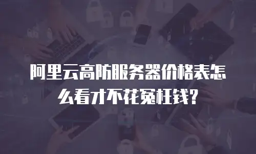 阿里云高防服务器价格表怎么看才不花冤枉钱？