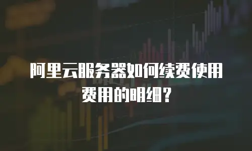 阿里云服务器如何续费使用费用的明细？