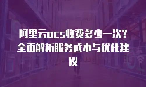 阿里云acs收费多少一次？全面解析服务成本与优化建议