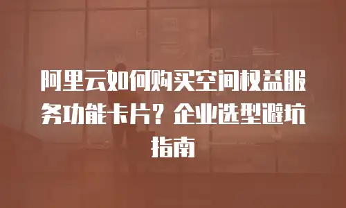 阿里云如何购买空间权益服务功能卡片？企业选型避坑指南