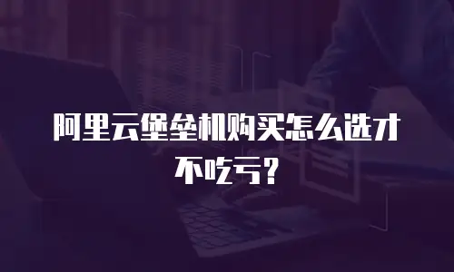 阿里云堡垒机购买怎么选才不吃亏？