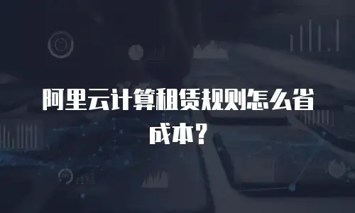 阿里云计算租赁规则怎么省成本？
