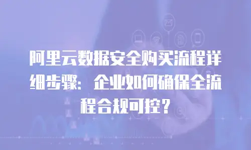 阿里云数据安全购买流程详细步骤：企业如何确保全流程合规可控？