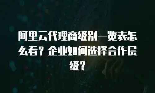 阿里云代理商级别一览表怎么看？企业如何选择合作层级？