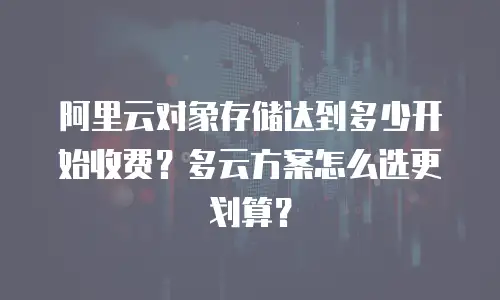 阿里云对象存储达到多少开始收费？多云方案怎么选更划算？