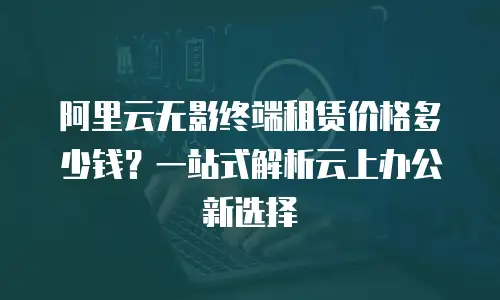 阿里云无影终端租赁价格多少钱？一站式解析云上办公新选择