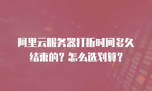 阿里云服务器打折时间多久结束的？怎么选划算？