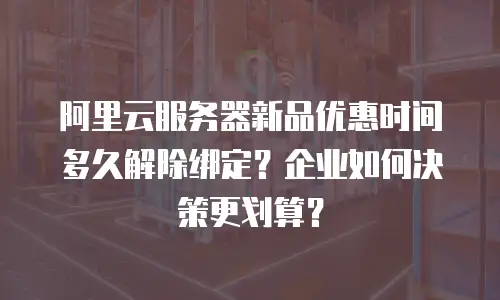 阿里云服务器新品优惠时间多久解除绑定？企业如何决策更划算？