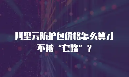 阿里云防护包价格怎么算才不被“套路”？
