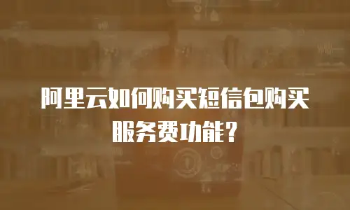 阿里云如何购买短信包购买服务费功能？