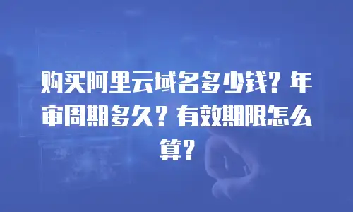 购买阿里云域名多少钱？年审周期多久？有效期限怎么算？