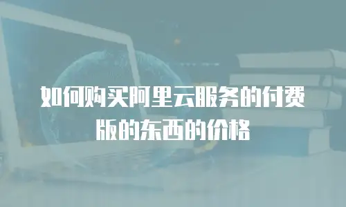 如何购买阿里云服务的付费版的东西的价格