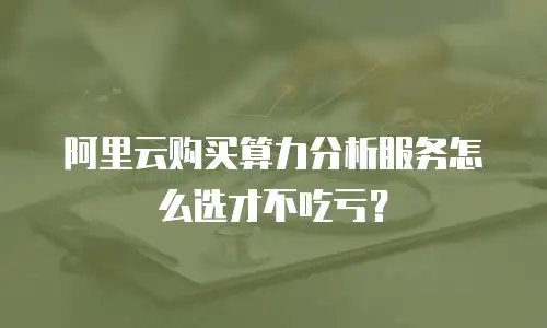阿里云购买算力分析服务怎么选才不吃亏？