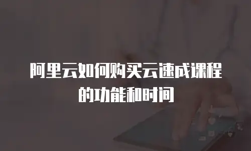 阿里云如何购买云速成课程的功能和时间