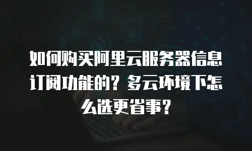 如何购买阿里云服务器信息订阅功能的？多云环境下怎么选更省事？