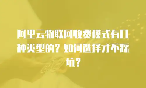 阿里云物联网收费模式有几种类型的？如何选择才不踩坑？