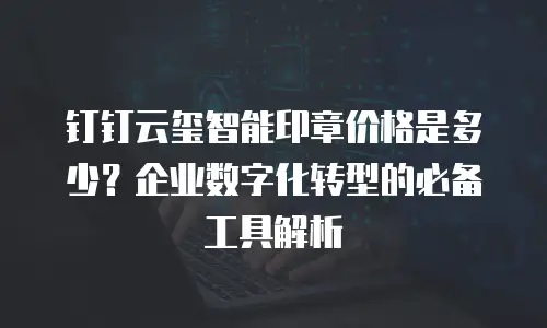 钉钉云玺智能印章价格是多少？企业数字化转型的必备工具解析