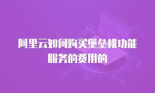 阿里云如何购买堡垒机功能服务的费用的