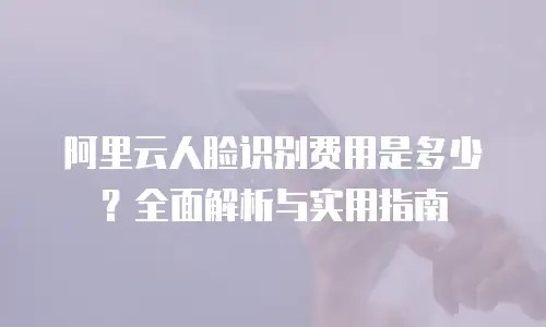 阿里云人脸识别费用是多少？全面解析与实用指南
