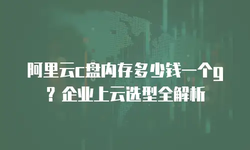 阿里云c盘内存多少钱一个g？企业上云选型全解析
