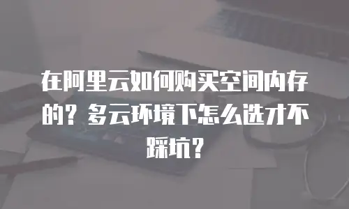 在阿里云如何购买空间内存的？多云环境下怎么选才不踩坑？