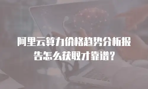 阿里云算力价格趋势分析报告怎么获取才靠谱？