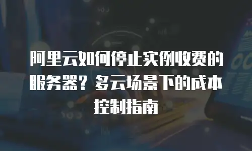 阿里云如何停止实例收费的服务器？多云场景下的成本控制指南