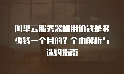 阿里云服务器租用价钱是多少钱一个月的？全面解析与选购指南