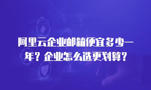 阿里云企业邮箱便宜多少一年？企业怎么选更划算？