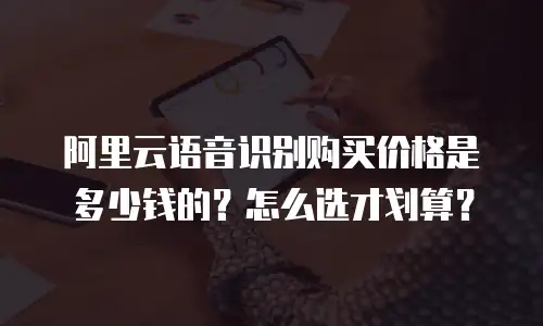 阿里云语音识别购买价格是多少钱的？怎么选才划算？