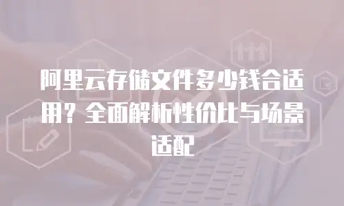 阿里云存储文件多少钱合适用？全面解析性价比与场景适配