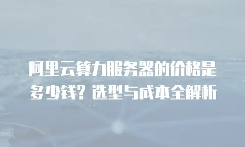 阿里云算力服务器的价格是多少钱？选型与成本全解析