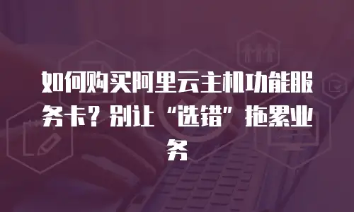 如何购买阿里云主机功能服务卡？别让“选错”拖累业务
